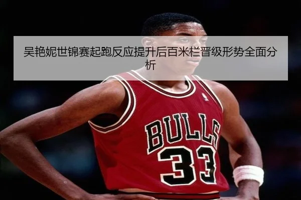 吴艳妮世锦赛起跑反应提升后百米栏晋级形势全面分析